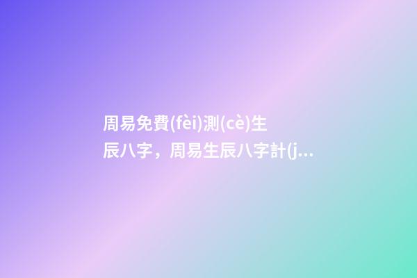 周易免費(fèi)測(cè)生辰八字，周易生辰八字計(jì)算壽命準(zhǔn)不準(zhǔn) 周易算命生辰八字